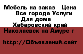 Мебель на заказ › Цена ­ 0 - Все города Услуги » Для дома   . Хабаровский край,Николаевск-на-Амуре г.